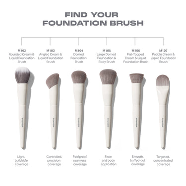 FIND YOUR FOUNDATION BRUSH lineup: M102 Rounded Cream & Liquid, M103 Angled Cream & Liquid, M104 Domed, M105 Large Domed Foundation & Body, M106 Flat-Topped, M107 Paddle Cream & Liquid Foundation Brushes.