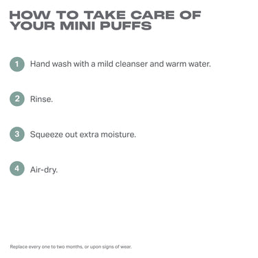 Cloud Cushion Mini Puff Trio Nude care guide: HOW TO TAKE CARE OF YOUR MINI PUFFS — 1. Hand wash with a mild cleanser and warm water. 2. Rinse. 3. Squeeze out extra moisture. 4. Air-dry. Replace every one to two months, or upon signs of wear.